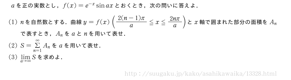 aを正の実数とし，f(x)=e^{-x}sinaxとおくとき，次の問いに答えよ．(1)nを自然数とする．曲線y=f(x)(\frac{2(n-1)π}{a}≦x≦\frac{2nπ}{a})とx軸で囲まれた部分の面積をA_nで表すとき，A_nをaとnを用いて表せ．(2)S=Σ_{n=1}^∞A_nをaを用いて表せ．(3)\lim_{a→∞}Sを求めよ．