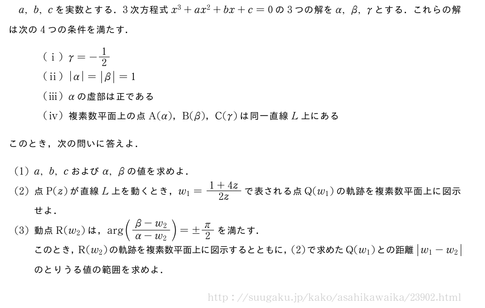 a,b,cを実数とする．3次方程式x^3+ax^2+bx+c=0の3つの解をα,β,γとする．これらの解は次の4つの条件を満たす．\setlength{skip}{12mm}(i)γ=-1/2(ii)|α|=|β|=1(iii)αの虚部は正である\mon[\tokeishi]複素数平面上の点A(α)，B(β)，C(γ)は同一直線L上にあるこのとき，次の問いに答えよ．(1)a,b,cおよびα,βの値を求めよ．(2)点P(z)が直線L上を動くとき，w_1=\frac{1+4z}{2z}で表される点Q(w_1)の軌跡を複素数平面上に図示せよ．(3)動点R(w_2)は，\arg(\frac{β-w_2}{α-w_2})=±π/2を満たす．このとき，R(w_2)の軌跡を複素数平面上に図示するとともに，(2)で求めたQ(w_1)との距離|w_1-w_2|のとりうる値の範囲を求めよ．