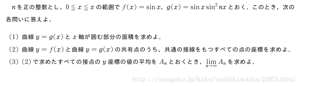 nを正の整数とし，0≦x≦πの範囲でf(x)=sinx，g(x)=sinxsin^2nxとおく．このとき，次の各問いに答えよ．(1)曲線y=g(x)とx軸が囲む部分の面積を求めよ．(2)曲線y=f(x)と曲線y=g(x)の共有点のうち，共通の接線をもつすべての点の座標を求めよ．(3)(2)で求めたすべての接点のy座標の値の平均をA_nとおくとき，\lim_{n→∞}A_nを求めよ．