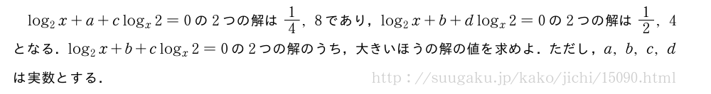 log_2x+a+clog_x2=0の2つの解は1/4,8であり，log_2x+b+dlog_x2=0の2つの解は1/2,4となる．log_2x+b+clog_x2=0の2つの解のうち，大きいほうの解の値を求めよ．ただし，a,b,c,dは実数とする．
