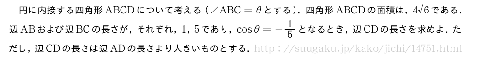 円に内接する四角形ABCDについて考える（∠ABC=θとする）．四角形ABCDの面積は，4√6である．辺ABおよび辺BCの長さが，それぞれ，1，5であり，cosθ=-1/5となるとき，辺CDの長さを求めよ．ただし，辺CDの長さは辺ADの長さより大きいものとする．