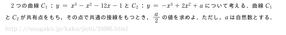 2つの曲線C_1:y=x^3-x^2-12x-1とC_2:y=-x^3+2x^2+aについて考える．曲線C_1とC_2が共有点をもち，その点で共通の接線をもつとき，a/2の値を求めよ．ただし，aは自然数とする．