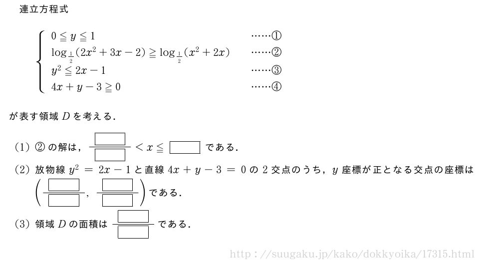 連立方程式{\begin{array}{lll}0≦y≦1&&・・・・・・①\log_{1/2}(2x^2+3x-2)≧log_{1/2}(x^2+2x)&&・・・・・・②\y^2≦2x-1&&・・・・・・③\4x+y-3≧0&&・・・・・・④\end{array}.が表す領域Dを考える．(1)②の解は，\frac{[]}{[]}＜x≦[]である．(2)放物線y^2=2x-1と直線4x+y-3=0の2交点のうち，y座標が正となる交点の座標は(\frac{[]}{[]},\frac{[]}{[]})である．(3)領域Dの面積は\frac{[]}{[]}である．