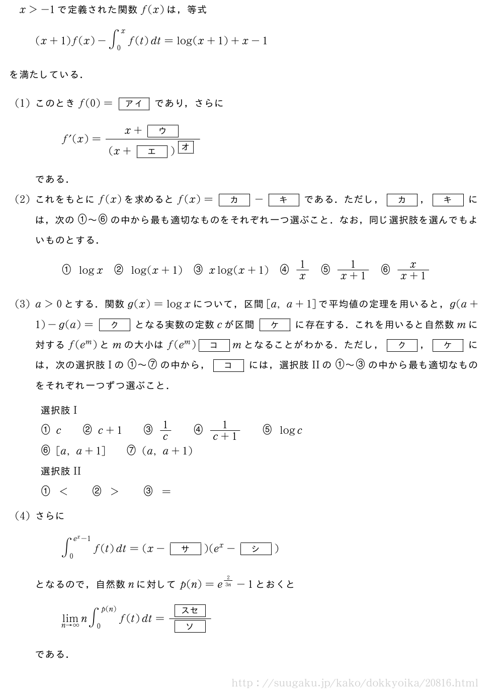 x＞-1で定義された関数f(x)は，等式(x+1)f(x)-∫_0^xf(t)dt=log(x+1)+x-1を満たしている．(1)このときf(0)=[アイ]であり，さらにf´(x)=\frac{x+[ウ]}{(x+[エ])^{\mkakko{オ}}}である．(2)これをもとにf(x)を求めるとf(x)=[カ]-[キ]である．ただし，[カ]，[キ]には，次の\nagamaruichi～\nagamarurokuの中から最も適切なものをそれぞれ一つ選ぶこと．なお，同じ選択肢を選んでもよいものとする．\nagamaruichilogx\nagamarunilog(x+1)\nagamarusanxlog(x+1)\nagamarushi1/x\nagamarugo\frac{1}{x+1}\nagamaruroku\frac{x}{x+1}(3)a＞0とする．関数g(x)=logxについて，区間[a,a+1]で平均値の定理を用いると，g(a+1)-g(a)=[ク]となる実数の定数cが区間[ケ]に存在する．これを用いると自然数mに対するf(e^m)とmの大小はf(e^m)[コ]mとなることがわかる．ただし，[ク]，[ケ]には，次の選択肢Iの\nagamaruichi～\nagamarushichiの中から，[コ]には，選択肢IIの\nagamaruichi～\nagamarusanの中から最も適切なものをそれぞれ一つずつ選ぶこと．選択肢I\nagamaruichic\qquad\nagamarunic+1\qquad\nagamarusan1/c\qquad\nagamarushi\frac{1}{c+1}\qquad\nagamarugologc\nagamaruroku[a,a+1]\qquad\nagamarushichi(a,a+1)選択肢II\nagamaruichi＜\qquad\nagamaruni＞\qquad\nagamarusan=(4)さらに∫_0^{e^x-1}f(t)dt=(x-[サ])(e^x-[シ])となるので，自然数nに対してp(n)=e^{2/3n}-1とおくと\lim_{n→∞}n∫_0^{p(n)}f(t)dt=\frac{[スセ]}{[ソ]}である．