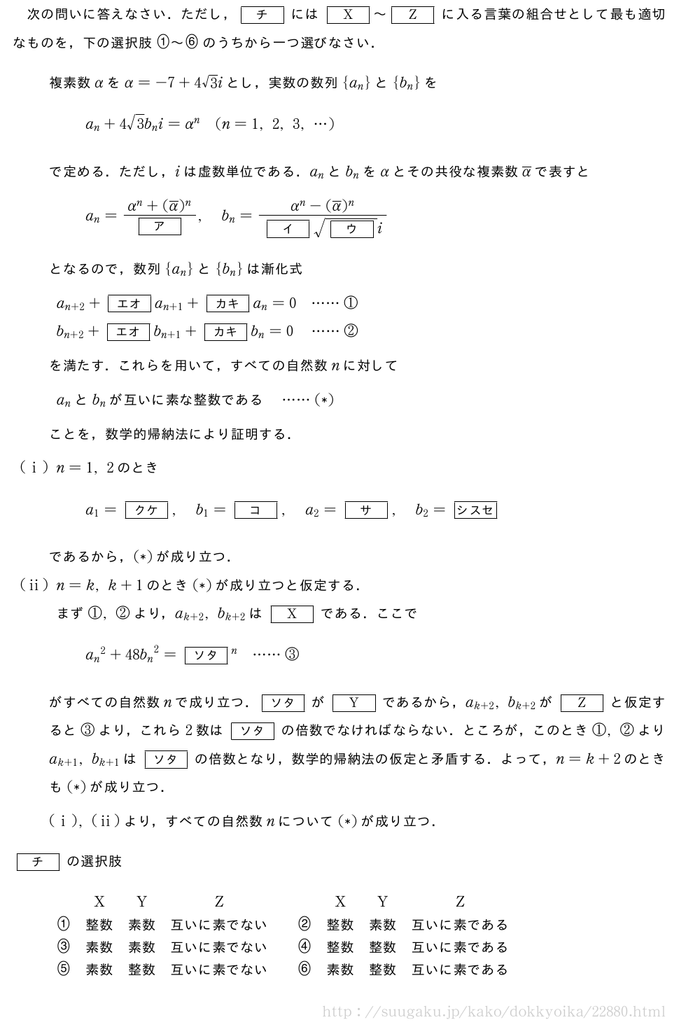 次の問いに答えなさい．ただし，[チ]には[X]～[Z]に入る言葉の組合せとして最も適切なものを，下の選択肢\nagamaruichi～\nagamarurokuのうちから一つ選びなさい．複素数αをα=-7+4√3iとし，実数の数列{a_n}と{b_n}をa_n+4√3b_ni=α^n(n=1,2,3,・・・)で定める．ただし，iは虚数単位である．a_nとb_nをαとその共役な複素数\overline{α}で表すとa_n=\frac{α^n+(\overline{α})^n}{[ア]},b_n=\frac{α^n-(\overline{α})^n}{[イ]\sqrt{[ウ]}i}となるので，数列{a_n}と{b_n}は漸化式a_{n+2}+[エオ]a_{n+1}+[カキ]a_n=0・・・・・・①b_{n+2}+[エオ]b_{n+1}+[カキ]b_n=0\;\;\!\!・・・・・・②を満たす．これらを用いて，すべての自然数nに対してa_nとb_nが互いに素な整数である・・・・・・(*)ことを，数学的帰納法により証明する．(i)n=1,2のときa_1=[クケ],b_1=[コ],a_2=[サ],b_2=[シスセ]であるから，(*)が成り立つ．(ii)n=k,k+1のとき(*)が成り立つと仮定する．まず①,②より，a_{k+2},b_{k+2}は[X]である．ここで{a_n}^2+48{b_n}^2=[ソタ]^n・・・・・・③がすべての自然数nで成り立つ．[ソタ]が[Y]であるから，a_{k+2},b_{k+2}が[Z]と仮定すると③より，これら2数は[ソタ]の倍数でなければならない．ところが，このとき①,②よりa_{k+1},b_{k+1}は[ソタ]の倍数となり，数学的帰納法の仮定と矛盾する．よって，n=k+2のときも(*)が成り立つ．(i),(ii)より，すべての自然数nについて(*)が成り立つ．[チ]の選択肢\begin{array}{ccccccccc}&X&Y&Z&&&X&Y&Z\\nagamaruichi&　整数　&　素数　&　互いに素でない　&&\nagamaruni&　整数　&　素数　&　互いに素である　\\nagamarusan&　素数　&　素数　&　互いに素でない　&&\nagamarushi&　整数　&　整数　&　互いに素である　\\nagamarugo&　素数　&　整数　&　互いに素でない　&&\nagamaruroku&　素数　&　整数　&　互いに素である　\end{array}