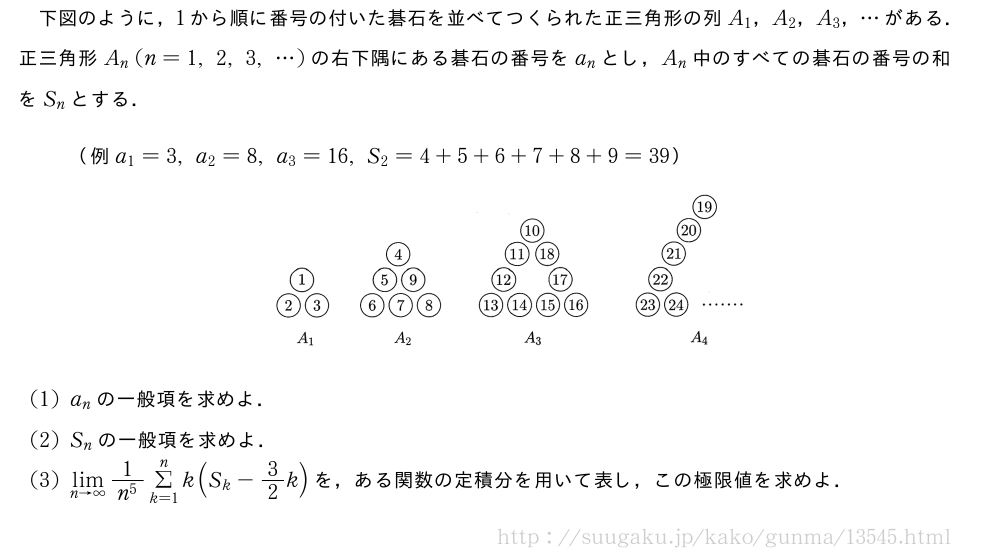 下図のように，1から順に番号の付いた碁石を並べてつくられた正三角形の列A_1，A_2，A_3，・・・がある．正三角形A_n(n=1,2,3,・・・)の右下隅にある碁石の番号をa_nとし，A_n中のすべての碁石の番号の和をS_nとする．（例a_1=3,a_2=8,a_3=16,S_2=4+5+6+7+8+9=39）（プレビューでは図は省略します）(1)a_nの一般項を求めよ．(2)S_nの一般項を求めよ．(3)\lim_{n→∞}\frac{1}{n^5}Σ_{k=1}^nk(S_k-3/2k)を，ある関数の定積分を用いて表し，この極限値を求めよ．