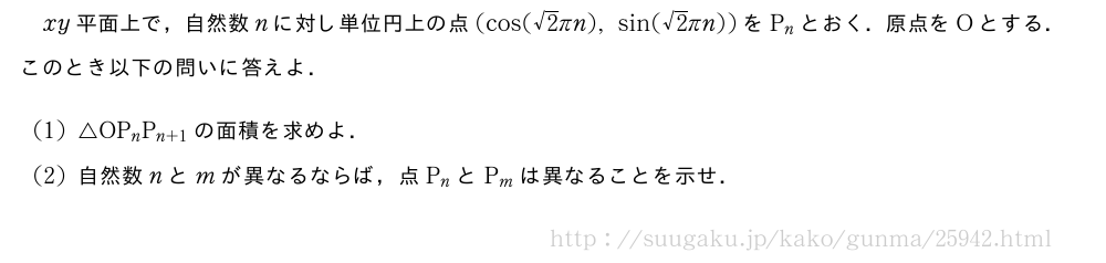 xy平面上で，自然数nに対し単位円上の点(cos(√2πn),sin(√2πn))をP_nとおく．原点をOとする．このとき以下の問いに答えよ．(1)△OP_nP_{n+1}の面積を求めよ．(2)自然数nとmが異なるならば，点P_nとP_mは異なることを示せ．