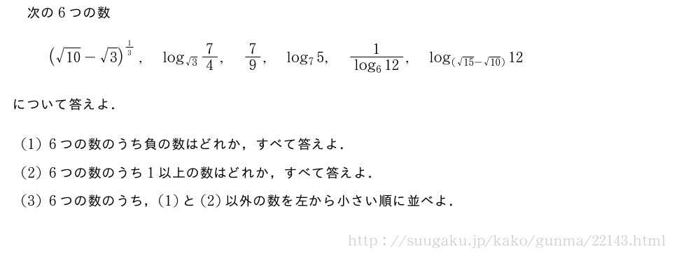 次の6つの数(\sqrt{10}-√3)^{1/3},log_{√3}7/4,7/9,log_75,\frac{1}{log_612},log_{(\sqrt{15}-\sqrt{10})}12について答えよ．(1)6つの数のうち負の数はどれか，すべて答えよ．(2)6つの数のうち1以上の数はどれか，すべて答えよ．(3)6つの数のうち，(1)と(2)以外の数を左から小さい順に並べよ．