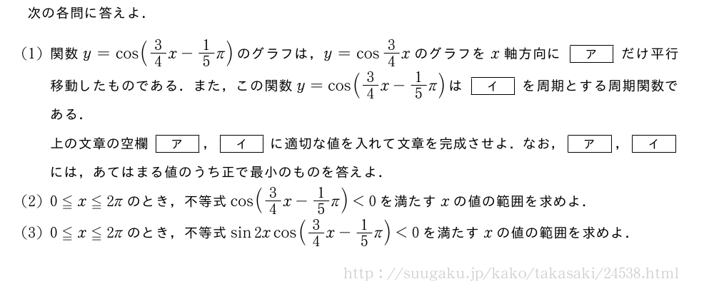 次の各問に答えよ．(1)関数y=cos(3/4x-1/5π)のグラフは，y=cos3/4xのグラフをx軸方向に[ア]だけ平行移動したものである．また，この関数y=cos(3/4x-1/5π)は[イ]を周期とする周期関数である．上の文章の空欄[ア]，[イ]に適切な値を入れて文章を完成させよ．なお，[ア]，[イ]には，あてはまる値のうち正で最小のものを答えよ．(2)0≦x≦2πのとき，不等式cos(3/4x-1/5π)＜0を満たすxの値の範囲を求めよ．(3)0≦x≦2πのとき，不等式sin2xcos(3/4x-1/5π)＜0を満たすxの値の範囲を求めよ．