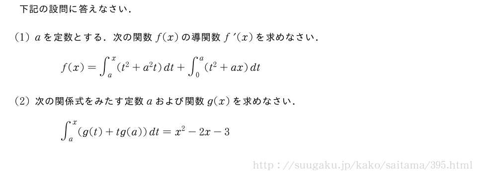 下記の設問に答えなさい．(1)aを定数とする．次の関数f(x)の導関数f^{\prime}(x)を求めなさい．f(x)=∫_a^x(t^2+a^2t)dt+∫_0^a(t^2+ax)dt(2)次の関係式をみたす定数aおよび関数g(x)を求めなさい．∫_a^x(g(t)+tg(a))dt=x^2-2x-3