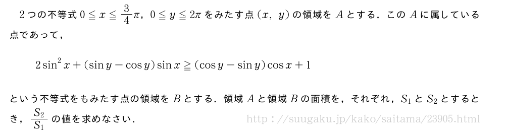 2つの不等式0≦x≦3/4π，0≦y≦2πをみたす点(x,y)の領域をAとする．このAに属している点であって，2sin^2x+(siny-cosy)sinx≧(cosy-siny)cosx+1という不等式をもみたす点の領域をBとする．領域Aと領域Bの面積を，それぞれ，S_1とS_2とするとき，\frac{S_2}{S_1}の値を求めなさい．