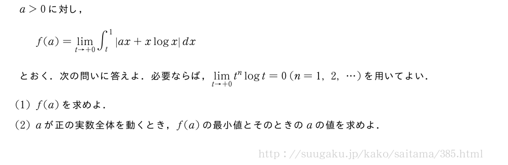a＞0に対し，f(a)=\lim_{t→+0}∫_t^1|ax+xlogx|dxとおく．次の問いに答えよ．必要ならば，\lim_{t→+0}t^nlogt=0(n=1,2,・・・)を用いてよい．(1)f(a)を求めよ．(2)aが正の実数全体を動くとき，f(a)の最小値とそのときのaの値を求めよ．