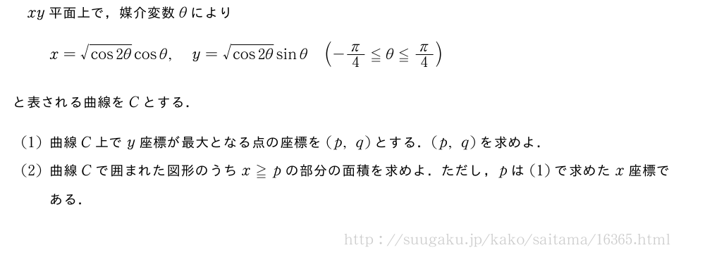 xy平面上で，媒介変数θによりx=\sqrt{cos2θ}cosθ,y=\sqrt{cos2θ}sinθ(-π/4≦θ≦π/4)と表される曲線をCとする．(1)曲線C上でy座標が最大となる点の座標を(p,q)とする．(p,q)を求めよ．(2)曲線Cで囲まれた図形のうちx≧pの部分の面積を求めよ．ただし，pは(1)で求めたx座標である．