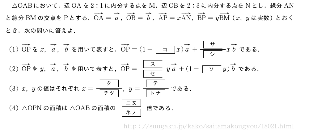 △OABにおいて，辺OAを2:1に内分する点をM，辺OBを2:3に内分する点をNとし，線分ANと線分BMの交点をPとする．ベクトルOA=ベクトルa，ベクトルOB=ベクトルb，ベクトルAP=xベクトルAN，ベクトルBP=yベクトルBM（x,yは実数）とおくとき，次の問いに答えよ．(1)ベクトルOPをx,ベクトルa,ベクトルbを用いて表すと，ベクトルOP=(1-[コ]x)ベクトルa+\frac{[サ]}{[シ]}xベクトルbである．(2)ベクトルOPをy,ベクトルa,ベクトルbを用いて表すと，ベクトルOP=\frac{[ス]}{[セ]}yベクトルa+(1-[ソ]y)ベクトルbである．(3)x,yの値はそれぞれx=\frac{[タ]}{[チツ]},y=\frac{[テ]}{[トナ]}である．(4)△OPNの面積は△OABの面積の\frac{[ニヌ]}{[ネノ]}倍である．