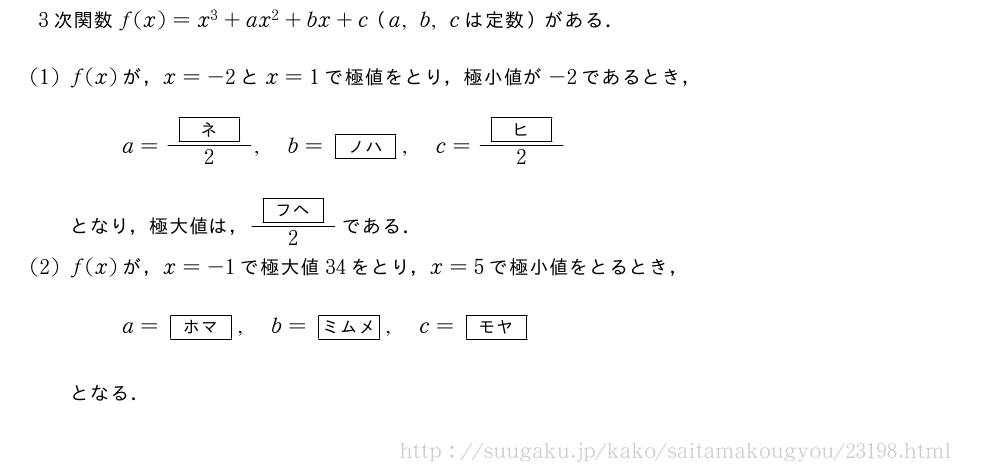 3次関数f(x)=x^3+ax^2+bx+c（a,b,cは定数）がある．(1)f(x)が，x=-2とx=1で極値をとり，極小値が-2であるとき，a=\frac{[ネ]}{2},b=[ノハ],c=\frac{[ヒ]}{2}となり，極大値は，\frac{[フヘ]}{2}である．(2)f(x)が，x=-1で極大値34をとり，x=5で極小値をとるとき，a=[ホマ],b=[ミムメ],c=[モヤ]となる．
