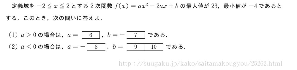 定義域を-2≦x≦2とする2次関数f(x)=ax^2-2ax+bの最大値が23，最小値が-4であるとする．このとき，次の問いに答えよ．(1)a＞0の場合は，a=[6]，b=-[7]である．(2)a＜0の場合は，a=-[8]，b=[9][10]である．