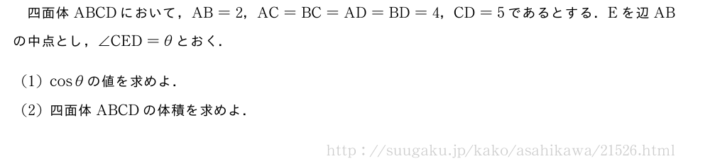 四面体ABCDにおいて，AB=2，AC=BC=AD=BD=4，CD=5であるとする．Eを辺ABの中点とし，∠CED=θとおく．(1)cosθの値を求めよ．(2)四面体ABCDの体積を求めよ．