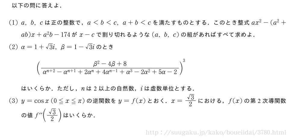 以下の問に答えよ．(1)a,b,cは正の整数で，a＜b＜c,a+b＜cを満たすものとする．このとき整式ax^2-(a^2+ab)x+a^2b-174がx-cで割り切れるような(a,b,c)の組があればすべて求めよ．(2)α=1+√3i,β=1-√3iのとき(\frac{β^2-4β+8}{α^{n+2}-α^{n+1}+2α^n+4α^{n-1}+α^3-2α^2+5α-2})^3はいくらか．ただし，nは2以上の自然数，iは虚数単位とする．(3)y=cosx(0≦x≦π)の逆関数をy=f(x)とおく．x=\frac{√3}{2}における，f(x)の第2次導関数の値f^{\prime\prime}\biggl(\frac{√3}{2}\biggr)はいくらか．