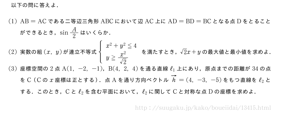 以下の問に答えよ．(1)AB=ACである二等辺三角形ABCにおいて辺AC上にAD=BD=BCとなる点Dをとることができるとき，sinA/2はいくらか．(2)実数の組(x,y)が連立不等式{\begin{array}{l}x^2+y^2≦4\y≧\frac{x^2}{√2}\end{array}.を満たすとき，√2x+yの最大値と最小値を求めよ．(3)座標空間の2点A(1,-2,-1)，B(4,2,4)を通る直線ℓ_1上にあり，原点までの距離が34の点をC（Cのx座標は正とする）．点Aを通り方向ベクトルベクトルh=(4,-3,-5)をもつ直線をℓ_2とする．このとき，Cとℓ_2を含む平面において，ℓ_2に関してCと対称な点Dの座標を求めよ．