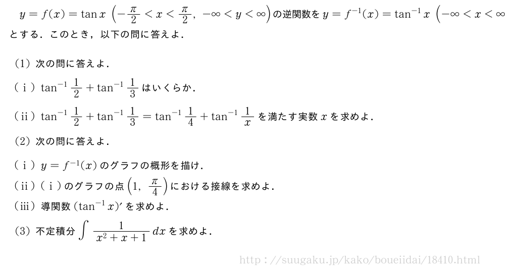 y=f(x)=tanx(-π/2＜x＜π/2,-∞＜y＜∞)の逆関数をy=f^{-1}(x)=tan^{-1}x(-∞＜x＜∞,-π/2＜y＜π/2)とする．このとき，以下の問に答えよ．(1)次の問に答えよ．(i)tan^{-1}1/2+tan^{-1}1/3はいくらか．(ii)tan^{-1}1/2+tan^{-1}1/3=tan^{-1}1/4+tan^{-1}1/xを満たす実数xを求めよ．(2)次の問に答えよ．(i)y=f^{-1}(x)のグラフの概形を描け．(ii)(i)のグラフの点(1,π/4)における接線を求めよ．(iii)導関数(tan^{-1}x)´を求めよ．(3)不定積分∫\frac{1}{x^2+x+1}dxを求めよ．