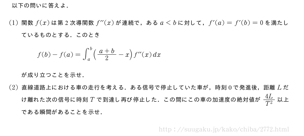 以下の問いに答えよ．(1)関数f(x)は第2次導関数f^{\prime\prime}(x)が連続で，あるa＜bに対して，f^{\prime}(a)=f^{\prime}(b)=0を満たしているものとする．このときf(b)-f(a)=∫_a^b(\frac{a+b}{2}-x)f^{\prime\prime}(x)dxが成り立つことを示せ．(2)直線道路上における車の走行を考える．ある信号で停止していた車が，時刻0で発進後，距離Lだけ離れた次の信号に時刻Tで到達し再び停止した．この間にこの車の加速度の絶対値が\frac{4L}{T^2}以上である瞬間があることを示せ．