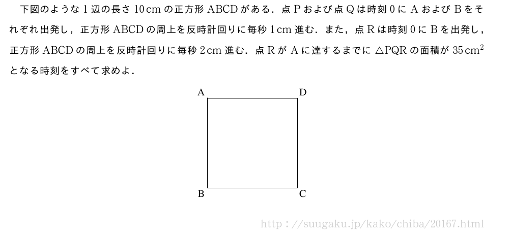 下図のような1辺の長さ10cmの正方形ABCDがある．点Pおよび点Qは時刻0にAおよびBをそれぞれ出発し，正方形ABCDの周上を反時計回りに毎秒1cm進む．また，点Rは時刻0にBを出発し，正方形ABCDの周上を反時計回りに毎秒2cm進む．点RがAに達するまでに△PQRの面積が35cm^2となる時刻をすべて求めよ．\begin{center}\begin{zahyou*}%[ul=10mm,Ueyohaku=1em,Hidariyohaku=1em,%Sitayohaku=1em]%(0,3)(0,3)\tenretu{A(0,3)nw;B(0,0)sw;%C(3,0)se;D(3,3)ne}\Takakkei{\A\B\C\D}\end{zahyou*}\end{center}