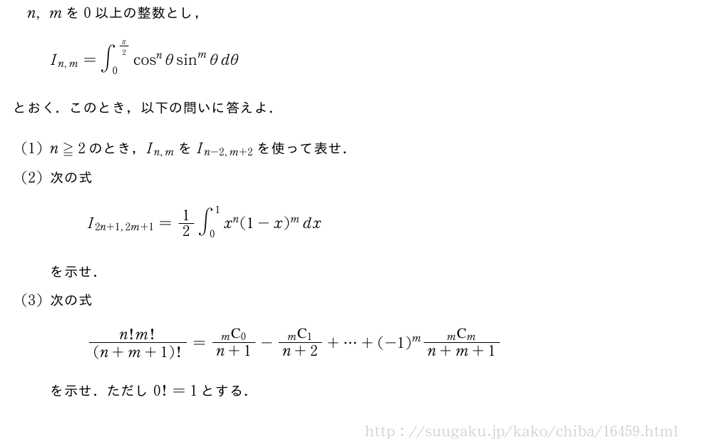 n,mを0以上の整数とし，I_{n,m}=∫_0^{π/2}cos^nθsin^mθdθとおく．このとき，以下の問いに答えよ．(1)n≧2のとき，I_{n,m}をI_{n-2,m+2}を使って表せ．(2)次の式I_{2n+1,2m+1}=1/2∫_0^1x^n(1-x)^mdxを示せ．(3)次の式\frac{n!m!}{(n+m+1)!}=\frac{\comb{m}{0}}{n+1}-\frac{\comb{m}{1}}{n+2}+・・・+(-1)^m\frac{\comb{m}{m}}{n+m+1}を示せ．ただし0!=1とする．