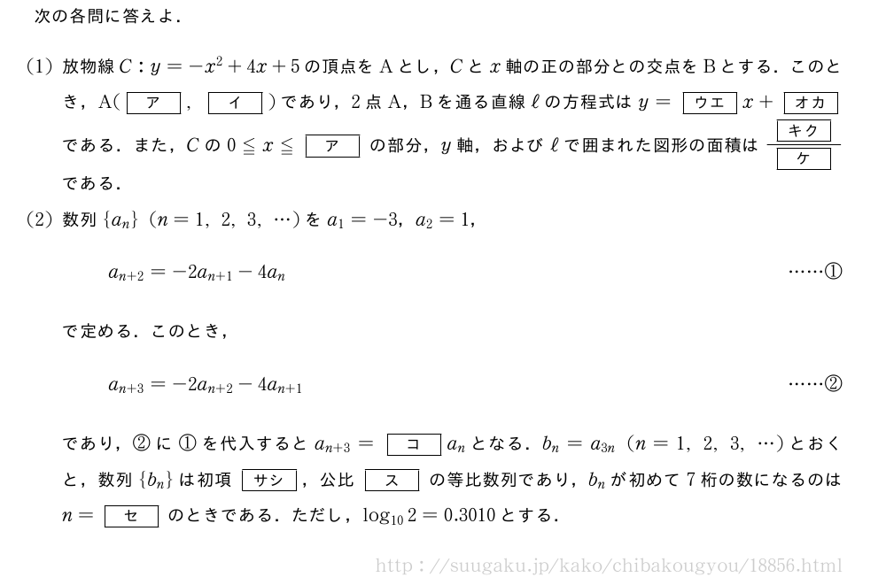 次の各問に答えよ．(1)放物線C:y=-x^2+4x+5の頂点をAとし，Cとx軸の正の部分との交点をBとする．このとき，A([ア],[イ])であり，2点A，Bを通る直線ℓの方程式はy=[ウエ]x+[オカ]である．また，Cの0≦x≦[ア]の部分，y軸，およびℓで囲まれた図形の面積は\frac{[キク]}{[ケ]}である．(2)数列{a_n}(n=1,2,3,・・・)をa_1=-3，a_2=1，a_{n+2}=-2a_{n+1}-4a_n・・・・・・①で定める．このとき，a_{n+3}=-2a_{n+2}-4a_{n+1}・・・・・・②であり，②に①を代入するとa_{n+3}=[コ]a_nとなる．b_n=a_{3n}(n=1,2,3,・・・)とおくと，数列{b_n}は初項[サシ]，公比[ス]の等比数列であり，b_nが初めて7桁の数になるのはn=[セ]のときである．ただし，log_{10}2=0.3010とする．