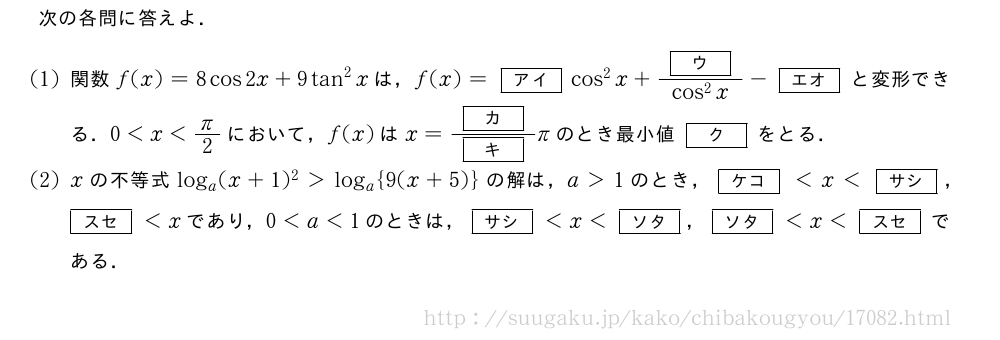 次の各問に答えよ．(1)関数f(x)=8cos2x+9tan^2xは，f(x)=[アイ]cos^2x+\frac{[ウ]}{cos^2x}-[エオ]と変形できる．0＜x＜π/2において，f(x)はx=\frac{[カ]}{[キ]}πのとき最小値[ク]をとる．(2)xの不等式log_a(x+1)^2＞log_a{9(x+5)}の解は，a＞1のとき，[ケコ]＜x＜[サシ]，[スセ]＜xであり，0＜a＜1のときは，[サシ]＜x＜[ソタ]，[ソタ]＜x＜[スセ]である．
