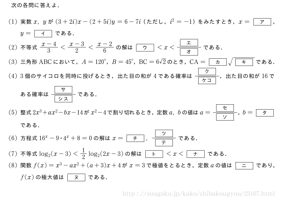次の各問に答えよ．(1)実数x,yが(3+2i)x-(2+5i)y=6-7i（ただし，i^2=-1）をみたすとき，x=[ア]，y=[イ]である．(2)不等式\frac{x-4}{3}＜\frac{x-3}{2}＜\frac{x-2}{6}の解は[ウ]＜x＜\frac{[エ]}{[オ]}である．(3)三角形ABCにおいて，A={120}°，B={45}°，BC=6√2のとき，CA=[カ]\sqrt{[キ]}である．(4)3個のサイコロを同時に投げるとき，出た目の和が4である確率は\frac{[ク]}{[ケコ]}，出た目の和が16である確率は\frac{[サ]}{[シス]}である．(5)整式2x^3+ax^2-bx-14がx^2-4で割り切れるとき，定数a,bの値はa=\frac{[セ]}{[ソ]}，b=[タ]である．\mon方程式16^x-9・4^x+8=0の解はx=[チ],\frac{[ツ]}{[テ]}である．\mon不等式log_2(x-3)＜1/2log_2(2x-3)の解は[ト]＜x＜[ナ]である．\mon関数f(x)=x^3-ax^2+(a+3)x+4がx=3で極値をとるとき，定数aの値は[ニ]であり，f(x)の極大値は[ヌ]である．