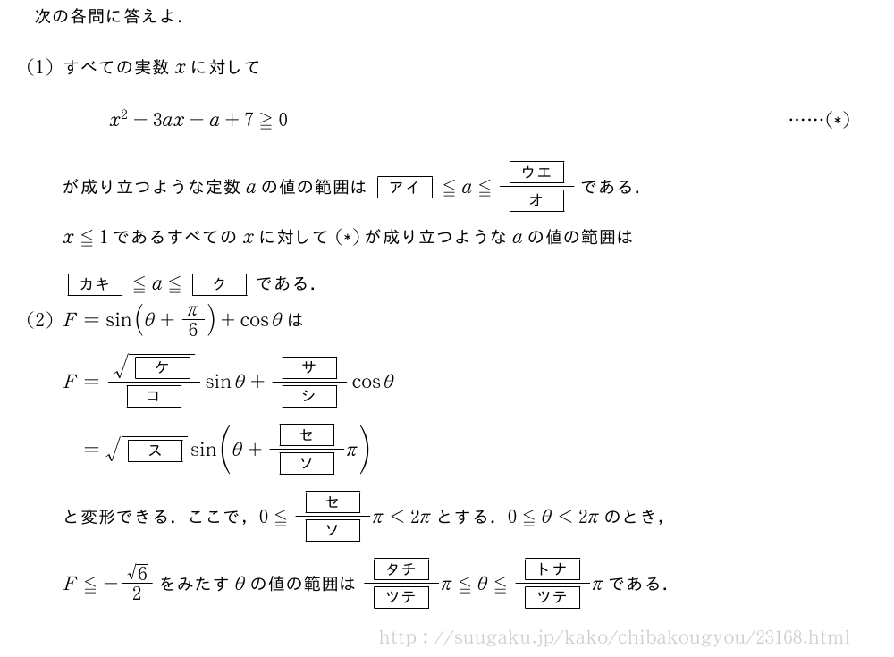 次の各問に答えよ．(1)すべての実数xに対してx^2-3ax-a+7≧0・・・・・・(*)が成り立つような定数aの値の範囲は[アイ]≦a≦\frac{[ウエ]}{[オ]}である．x≦1であるすべてのxに対して(*)が成り立つようなaの値の範囲は[カキ]≦a≦[ク]である．(2)F=sin(θ+π/6)+cosθはF=\frac{\sqrt{[ケ]}}{[コ]}sinθ+\frac{[サ]}{[シ]}cosθ\phantom{F}=\sqrt{[ス]}sin(θ+\frac{[セ]}{[ソ]}π)と変形できる．ここで，0≦\frac{[セ]}{[ソ]}π＜2πとする．0≦θ＜2πのとき，F≦-\frac{√6}{2}をみたすθの値の範囲は\frac{[タチ]}{[ツテ]}π≦θ≦\frac{[トナ]}{[ツテ]}πである．