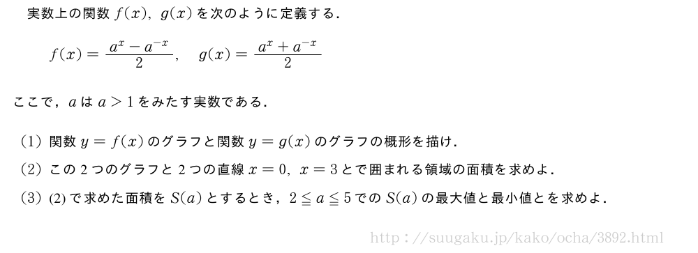 実数上の関数f(x),g(x)を次のように定義する．f(x)=\frac{a^x-a^{-x}}{2},g(x)=\frac{a^x+a^{-x}}{2}ここで，aはa＞1をみたす実数である．(1)関数y=f(x)のグラフと関数y=g(x)のグラフの概形を描け．(2)この2つのグラフと2つの直線x=0,x=3とで囲まれる領域の面積を求めよ．(3)(2)で求めた面積をS(a)とするとき，2≦a≦5でのS(a)の最大値と最小値とを求めよ．