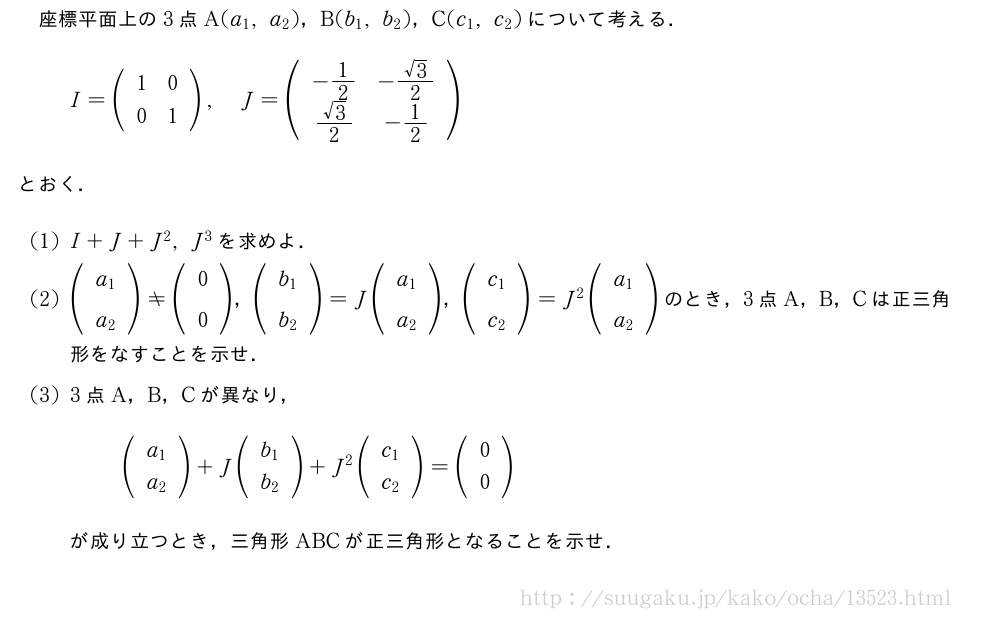 座標平面上の3点A(a_1,a_2)，B(b_1,b_2)，C(c_1,c_2)について考える．I=(\begin{array}{cc}1&0\0&1\end{array}),J=(\begin{array}{cc}-1/2&-\frac{√3}{2}\\frac{√3}{2}&-1/2\end{array})とおく．(1)I+J+J^2,J^3を求めよ．(2)(\begin{array}{c}a_1\a_2\end{array})≠(\begin{array}{c}0\0\end{array})，(\begin{array}{c}b_1\b_2\end{array})=J(\begin{array}{c}a_1\a_2\end{array})，(\begin{array}{c}c_1\c_2\end{array})=J^2(\begin{array}{c}a_1\a_2\end{array})のとき，3点A，B，Cは正三角形をなすことを示せ．(3)3点A，B，Cが異なり，(\begin{array}{c}a_1\a_2\end{array})+J(\begin{array}{c}b_1\b_2\end{array})+J^2(\begin{array}{c}c_1\c_2\end{array})=(\begin{array}{c}0\0\end{array})が成り立つとき，三角形ABCが正三角形となることを示せ．