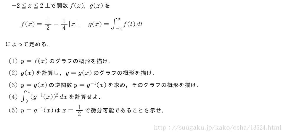 -2≦x≦2上で関数f(x),g(x)をf(x)=1/2-1/4|x|,g(x)=∫_{-2}^xf(t)dtによって定める．(1)y=f(x)のグラフの概形を描け．(2)g(x)を計算し，y=g(x)のグラフの概形を描け．(3)y=g(x)の逆関数y=g^{-1}(x)を求め，そのグラフの概形を描け．(4)∫_0^1(g^{-1}(x))^2dxを計算せよ．(5)y=g^{-1}(x)はx=1/2で微分可能であることを示せ．