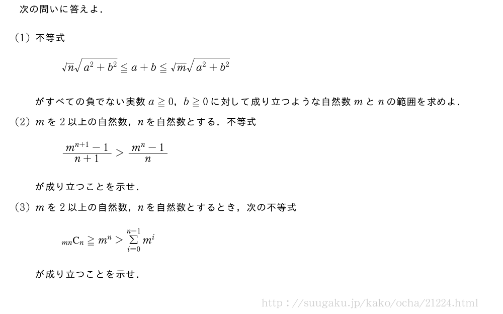 次の問いに答えよ．(1)不等式√n\sqrt{a^2+b^2}≦a+b≦√m\sqrt{a^2+b^2}がすべての負でない実数a≧0，b≧0に対して成り立つような自然数mとnの範囲を求めよ．(2)mを2以上の自然数，nを自然数とする．不等式\frac{m^{n+1}-1}{n+1}＞\frac{m^n-1}{n}が成り立つことを示せ．(3)mを2以上の自然数，nを自然数とするとき，次の不等式\comb{mn}{n}≧m^n＞Σ_{i=0}^{n-1}m^iが成り立つことを示せ．