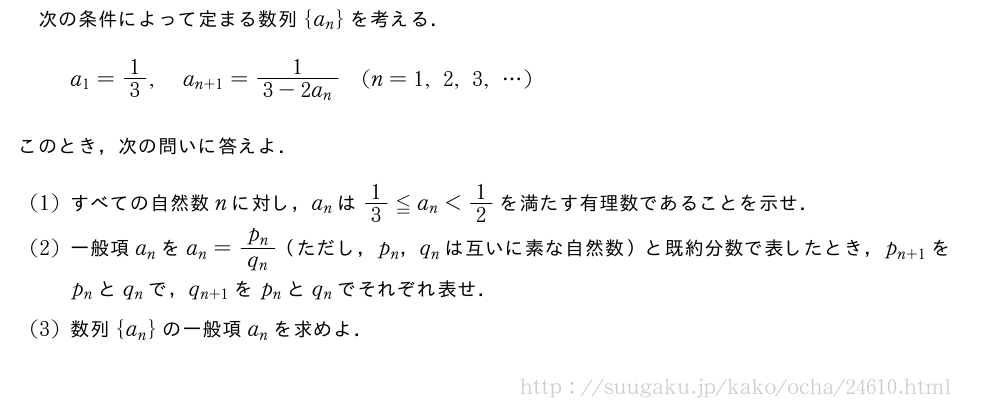 次の条件によって定まる数列{a_n}を考える．a_1=1/3,a_{n+1}=\frac{1}{3-2a_n}(n=1,2,3,・・・)このとき，次の問いに答えよ．(1)すべての自然数nに対し，a_nは1/3≦a_n＜1/2を満たす有理数であることを示せ．(2)一般項a_nをa_n=\frac{p_n}{q_n}（ただし，p_n，q_nは互いに素な自然数）と既約分数で表したとき，p_{n+1}をp_nとq_nで，q_{n+1}をp_nとq_nでそれぞれ表せ．(3)数列{a_n}の一般項a_nを求めよ．