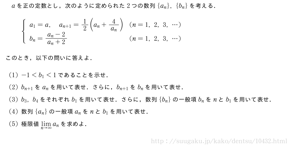 aを正の定数とし，次のように定められた2つの数列{a_n},{b_n}を考える．{\begin{array}{ll}a_1=a,a_{n+1}=1/2(a_n+\frac{4}{a_n})&(n=1,2,3,・・・)\\b_n=\frac{a_n-2}{a_n+2}&(n=1,2,3,・・・)\end{array}.このとき，以下の問いに答えよ．(1)-1＜b_1＜1であることを示せ．(2)b_{n+1}をa_nを用いて表せ．さらに，b_{n+1}をb_nを用いて表せ．(3)b_3,b_4をそれぞれb_1を用いて表せ．さらに，数列{b_n}の一般項b_nをnとb_1を用いて表せ．(4)数列{a_n}の一般項a_nをnとb_1を用いて表せ．(5)極限値\lim_{n→∞}a_nを求めよ．