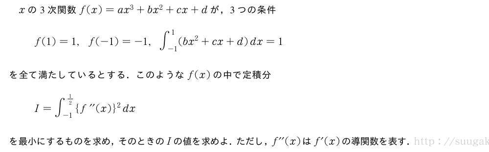 xの3次関数f(x)=ax^3+bx^2+cx+dが，3つの条件f(1)=1,f(-1)=-1,∫_{-1}^{1}(bx^2+cx+d)dx=1を全て満たしているとする．このようなf(x)の中で定積分I=∫_{-1}^{1/2}{f^{\prime\prime}(x)}^2dxを最小にするものを求め，そのときのIの値を求めよ．ただし，f^{\prime\prime}(x)はf´(x)の導関数を表す．