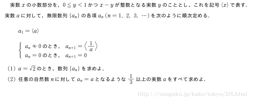 実数xの小数部分を，0≦y＜1かつx-yが整数となる実数yのこととし，これを記号\langlex\rangleで表す．実数aに対して，無限数列{a_n}の各項a_n(n=1,2,3,・・・)を次のように順次定める． a_1=\langlea\rangle{\begin{array}{l}a_n≠0　のとき，　a_{n+1}=\langle1/a\rangle\\a_n=0　のとき，　a_{n+1}=0\end{array}.(1)a=√2のとき，数列{a_n}を求めよ．(2)任意の自然数nに対してa_n=aとなるような1/3以上の実数aをすべて求めよ．