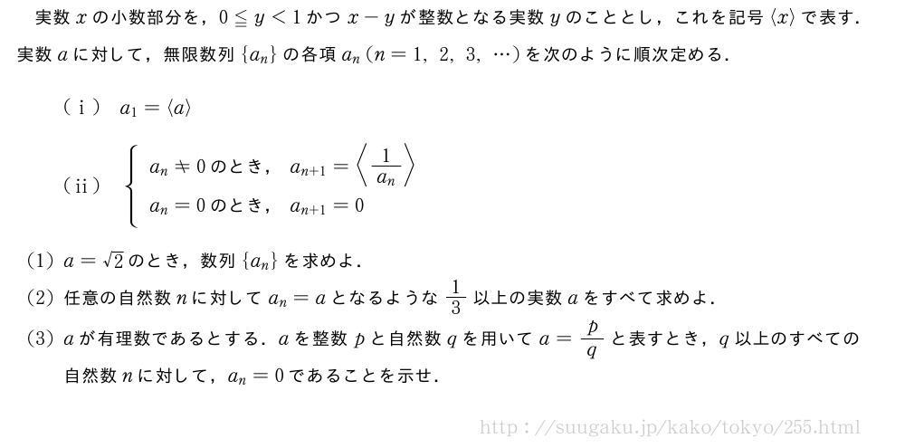 実数xの小数部分を，0≦y＜1かつx-yが整数となる実数yのこととし，これを記号\langlex\rangleで表す．実数aに対して，無限数列{a_n}の各項a_n(n=1,2,3,・・・)を次のように順次定める． (i)a_1=\langlea\rangle(ii){\begin{array}{l}a_n≠0　のとき，　a_{n+1}=\langle\frac{1}{a_n}\rangle\phantom{\frac{1}{[]}}\\a_n=0　のとき，　a_{n+1}=0\phantom{\frac{1}{[]}}\end{array}.(1)a=√2のとき，数列{a_n}を求めよ．(2)任意の自然数nに対してa_n=aとなるような1/3以上の実数aをすべて求めよ．(3)aが有理数であるとする．aを整数pと自然数qを用いてa=p/qと表すとき，q以上のすべての自然数nに対して，a_n=0であることを示せ．