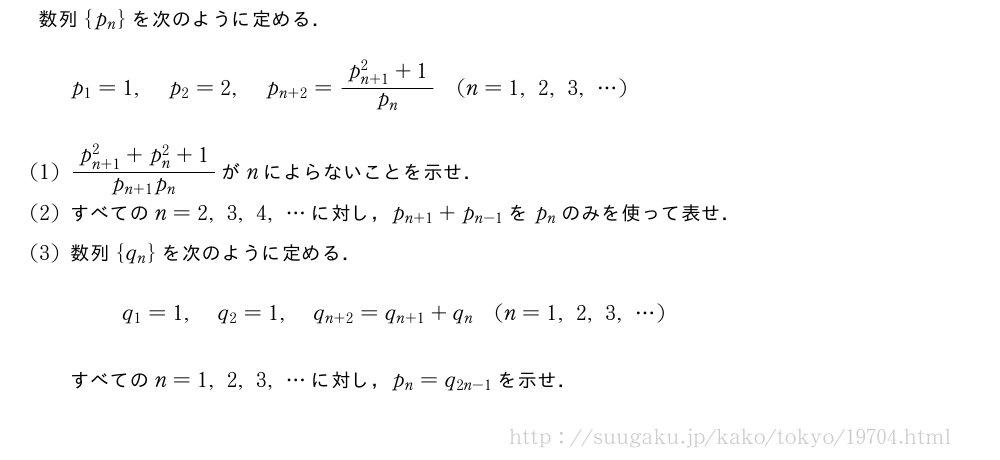 数列{p_n}を次のように定める．p_1=1,p_2=2,p_{n+2}=\frac{p_{n+1}^2+1}{p_n}(n=1,2,3,・・・)(1)\frac{p_{n+1}^2+p_n^2+1}{p_{n+1}p_n}がnによらないことを示せ．(2)すべてのn=2,3,4,・・・に対し，p_{n+1}+p_{n-1}をp_nのみを使って表せ．(3)数列{q_n}を次のように定める．q_1=1,q_2=1,q_{n+2}=q_{n+1}+q_n(n=1,2,3,・・・)すべてのn=1,2,3,・・・に対し，p_n=q_{2n-1}を示せ．