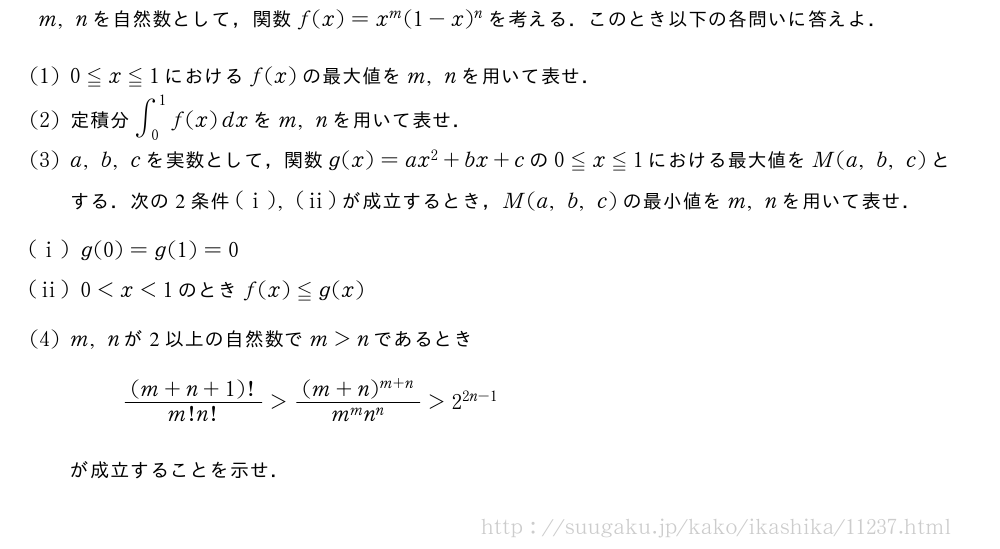 m,nを自然数として，関数f(x)=x^m(1-x)^nを考える．このとき以下の各問いに答えよ．(1)0≦x≦1におけるf(x)の最大値をm,nを用いて表せ．(2)定積分∫_0^1f(x)dxをm,nを用いて表せ．(3)a,b,cを実数として，関数g(x)=ax^2+bx+cの0≦x≦1における最大値をM(a,b,c)とする．次の2条件(i),(ii)が成立するとき，M(a,b,c)の最小値をm,nを用いて表せ．(i)g(0)=g(1)=0(ii)0＜x＜1のときf(x)≦g(x)(4)m,nが2以上の自然数でm＞nであるとき\frac{(m+n+1)!}{m!n!}＞\frac{(m+n)^{m+n}}{m^mn^n}＞2^{2n-1}が成立することを示せ．