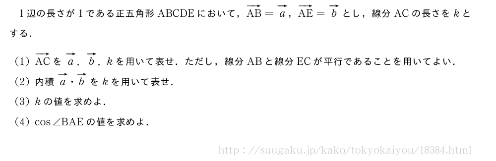 1辺の長さが1である正五角形ABCDEにおいて，ベクトルAB=ベクトルa，ベクトルAE=ベクトルbとし，線分ACの長さをkとする．(1)ベクトルACをベクトルa,ベクトルb,kを用いて表せ．ただし，線分ABと線分ECが平行であることを用いてよい．(2)内積ベクトルa・ベクトルbをkを用いて表せ．(3)kの値を求めよ．(4)cos∠BAEの値を求めよ．