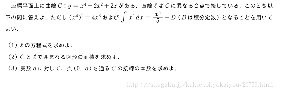 座標平面上に曲線C:y=x^4-2x^2+2xがある．直線ℓはCに異なる2点で接している．このとき以下の問に答えよ．ただし{(x^4)}´=4x^3および∫x^4dx=\frac{x^5}{5}+D（Dは積分定数）となることを用いてよい．(1)ℓの方程式を求めよ．(2)Cとℓで囲まれる図形の面積を求めよ．(3)実数aに対して，点(0,a)を通るCの接線の本数を求めよ．