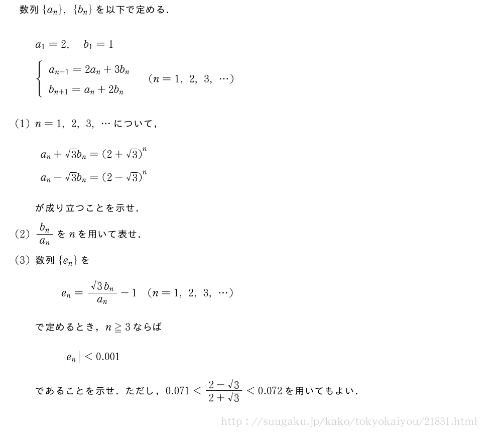 数列{a_n},{b_n}を以下で定める．a_1=2,b_1=1{\begin{array}{l}a_{n+1}=2a_n+3b_n\b_{n+1}=a_n+2b_n\end{array}.(n=1,2,3,・・・)(1)n=1,2,3,・・・について，a_n+√3b_n={(2+√3)}^na_n-√3b_n={(2-√3)}^nが成り立つことを示せ．(2)\frac{b_n}{a_n}をnを用いて表せ．(3)数列{e_n}をe_n=\frac{√3b_n}{a_n}-1(n=1,2,3,・・・)で定めるとき，n≧3ならば|e_n|＜0.001であることを示せ．ただし，0.071＜\frac{2-√3}{2+√3}＜0.072を用いてもよい．
