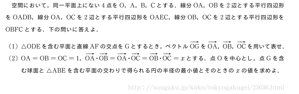 空間において，同一平面上にない4点をO，A，B，Cとする．線分OA，OBを2辺とする平行四辺形をOADB，線分OA，OCを2辺とする平行四辺形をOAEC，線分OB，OCを2辺とする平行四辺形をOBFCとする．下の問いに答えよ．(1)△ODEを含む平面と直線AFの交点をGとするとき，ベクトルベクトルOGをベクトルOA，ベクトルOB，ベクトルOCを用いて表せ．(2)OA=OB=OC=1，ベクトルOA・ベクトルOB=ベクトルOA・ベクトルOC=ベクトルOB・ベクトルOC=xとする．点Oを中心とし，点Gを含む球面と△ABEを含む平面の交わりで得られる円の半径の最小値とそのときのxの値を求めよ．