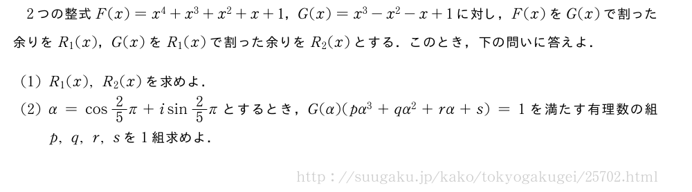 2つの整式F(x)=x^4+x^3+x^2+x+1，G(x)=x^3-x^2-x+1に対し，F(x)をG(x)で割った余りをR_1(x)，G(x)をR_1(x)で割った余りをR_2(x)とする．このとき，下の問いに答えよ．(1)R_1(x),R_2(x)を求めよ．(2)α=cos2/5π+isin2/5πとするとき，G(α)(pα^3+qα^2+rα+s)=1を満たす有理数の組p,q,r,sを1組求めよ．