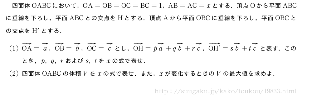 四面体OABCにおいて，OA=OB=OC=BC=1，AB=AC=xとする．頂点Oから平面ABCに垂線を下ろし，平面ABCとの交点をHとする．頂点Aから平面OBCに垂線を下ろし，平面OBCとの交点をH´とする．(1)ベクトルOA=ベクトルa，ベクトルOB=ベクトルb，ベクトルOC=ベクトルcとし，ベクトルOH=pベクトルa+qベクトルb+rベクトルc，\overrightarrow{OH´}=sベクトルb+tベクトルcと表す．このとき，p,q,rおよびs,tをxの式で表せ．(2)四面体OABCの体積Vをxの式で表せ．また，xが変化するときのVの最大値を求めよ．