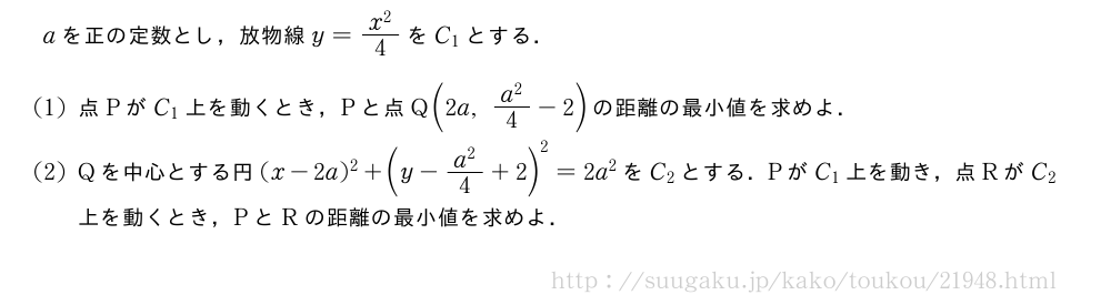 aを正の定数とし，放物線y=\frac{x^2}{4}をC_1とする．(1)点PがC_1上を動くとき，Pと点Q(2a,\frac{a^2}{4}-2)の距離の最小値を求めよ．(2)Qを中心とする円(x-2a)^2+(y-\frac{a^2}{4}+2)^2=2a^2をC_2とする．PがC_1上を動き，点RがC_2上を動くとき，PとRの距離の最小値を求めよ．