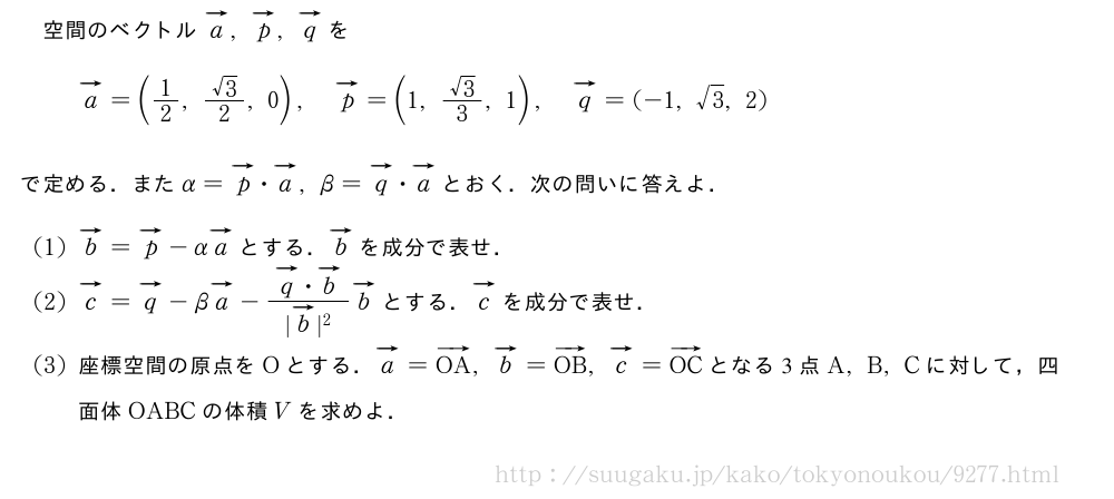 空間のベクトルベクトルa,ベクトルp,ベクトルqをベクトルa=(1/2,\frac{√3}{2},0),ベクトルp=(1,\frac{√3}{3},1),ベクトルq=(-1,√3,2)で定める．またα=ベクトルp・ベクトルa,β=ベクトルq・ベクトルaとおく．次の問いに答えよ．(1)ベクトルb=ベクトルp-αベクトルaとする．ベクトルbを成分で表せ．(2)ベクトルc=ベクトルq-βベクトルa-\frac{ベクトルq・ベクトルb}{|ベクトルb|^2}ベクトルbとする．ベクトルcを成分で表せ．(3)座標空間の原点をOとする．ベクトルa=ベクトルOA,ベクトルb=ベクトルOB,ベクトルc=ベクトルOCとなる3点A,B,Cに対して，四面体OABCの体積Vを求めよ．